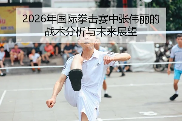2026年国际拳击赛中张伟丽的战术分析与未来展望